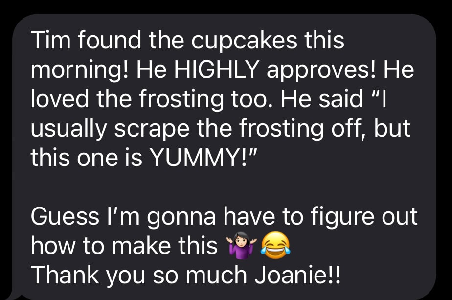 text message from my friend that says: Tim found the cupcakes this morning! He HIGHLY approves! He loved the frosting too. He said â€œI usually scrape the frosting off, but this one is YUMMY!â€ 

Guess Iâ€™m gonna have to figure out how to make this ðŸ¤·ðŸ»â€â™€ï¸ðŸ˜‚
Thank you so much Joanie!!